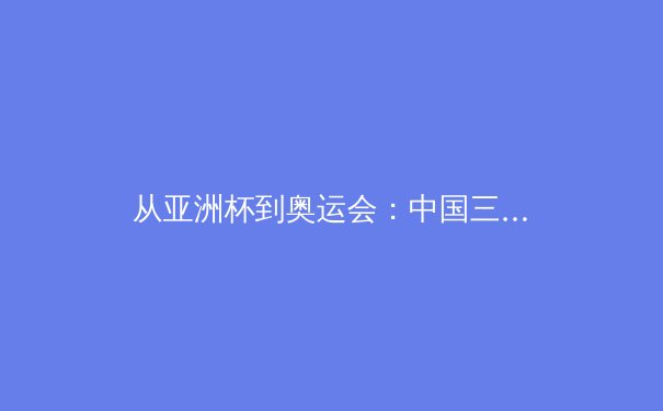从亚洲杯到奥运会：中国三大球类运动的战略转型与未来挑战 - 3