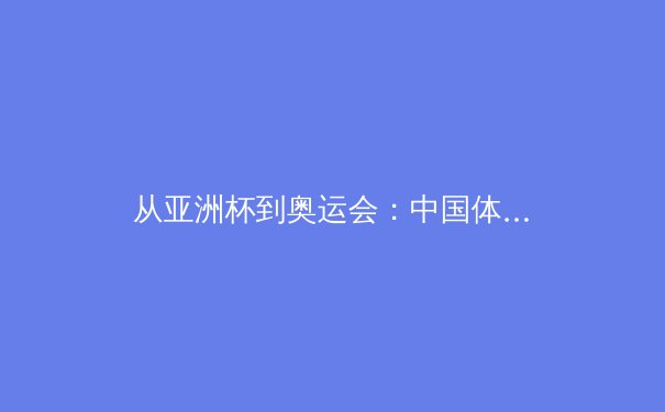 从亚洲杯到奥运会：中国体育的竞技转型与文化重塑 - 3