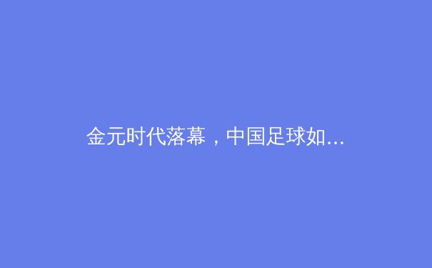 金元时代落幕，中国足球如何回归本质？——从联赛新政与青训困局看未来之路