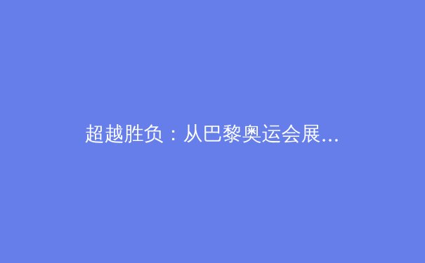 超越胜负：从巴黎奥运会展望中国体育的战略转型与时代价值 - 3