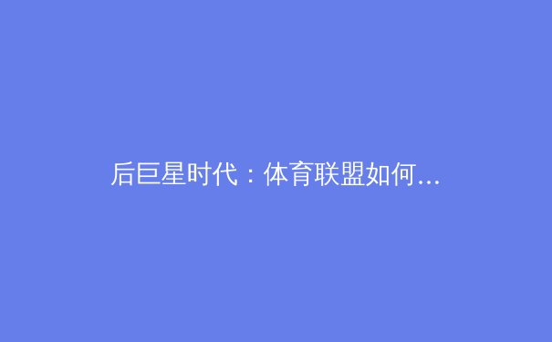 后巨星时代：体育联盟如何重塑竞争格局与商业未来？ - 4