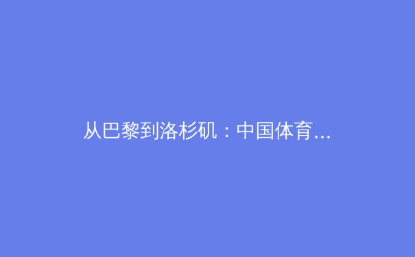 从巴黎到洛杉矶：中国体育军团新周期战略转型与挑战分析 - 3