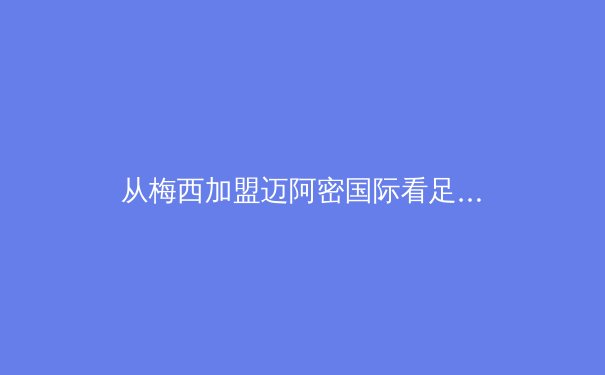 从梅西加盟迈阿密国际看足球资本全球化新趋势：商业逻辑如何重塑竞技体育版图 - 2